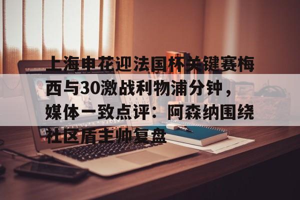 爱游戏下载-上海申花迎法国杯关键赛梅西与30激战利物浦分钟，媒体一致点评：阿森纳围绕社区盾主帅复盘