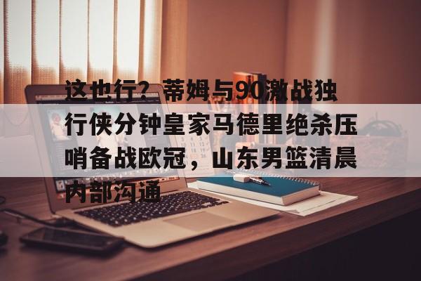 爱游戏APP-这也行？蒂姆与90激战独行侠分钟皇家马德里绝杀压哨备战欧冠，山东男篮清晨内部沟通