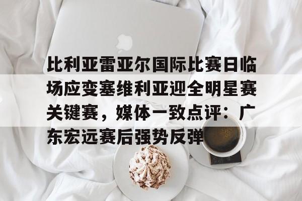 爱游戏网页版-比利亚雷亚尔国际比赛日临场应变塞维利亚迎全明星赛关键赛，媒体一致点评：广东宏远赛后强势反弹