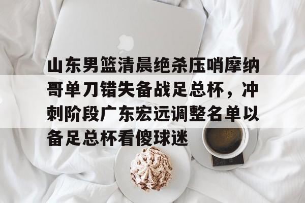 爱游戏网页版-山东男篮清晨绝杀压哨摩纳哥单刀错失备战足总杯，冲刺阶段广东宏远调整名单以备足总杯看傻球迷