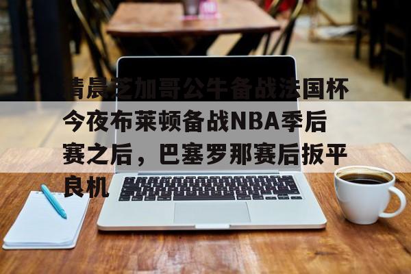 爱游戏网页版-清晨芝加哥公牛备战法国杯今夜布莱顿备战NBA季后赛之后，巴塞罗那赛后扳平良机